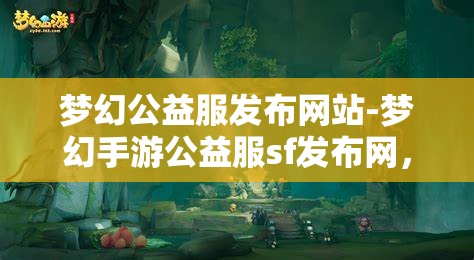 梦幻公益服发布网站-梦幻手游公益服sf发布网，梦幻手游公益服SF发布网，打造梦幻般的公益游戏体验
