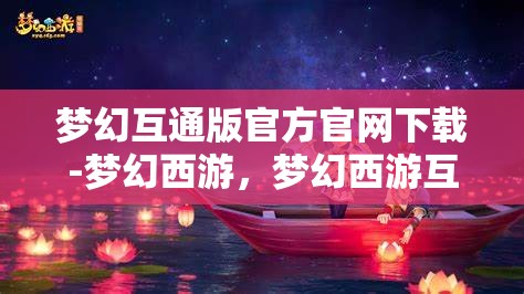 梦幻互通版官方官网下载-梦幻西游，梦幻西游互通版官方下载，畅享跨平台游戏新体验