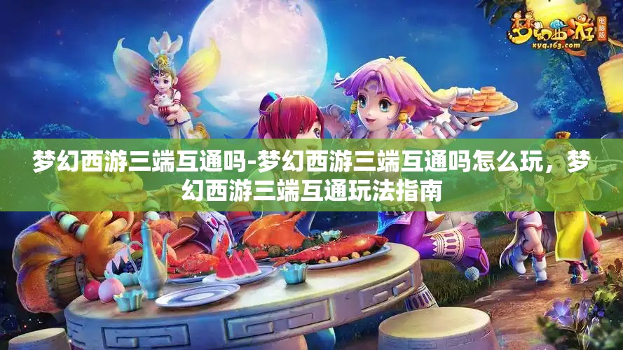 梦幻西游三端互通吗-梦幻西游三端互通吗怎么玩，梦幻西游三端互通玩法指南