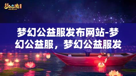 梦幻公益服发布网站-梦幻公益服，梦幻公益服发布网站，打造梦幻般的公益游戏体验