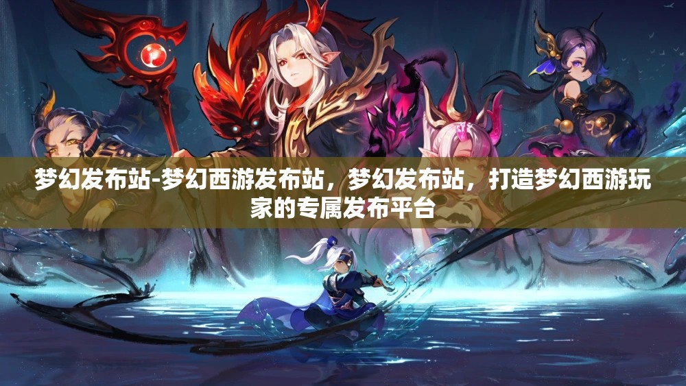 梦幻发布站-梦幻西游发布站，梦幻发布站，打造梦幻西游玩家的专属发布平台
