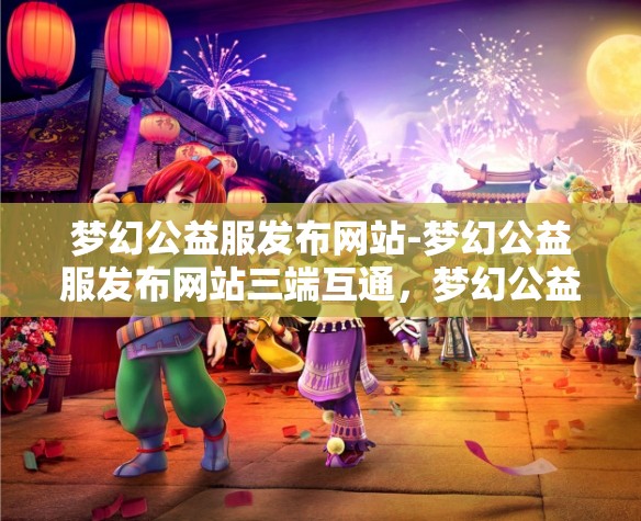 梦幻公益服发布网站-梦幻公益服发布网站三端互通，梦幻公益服三端互通发布平台