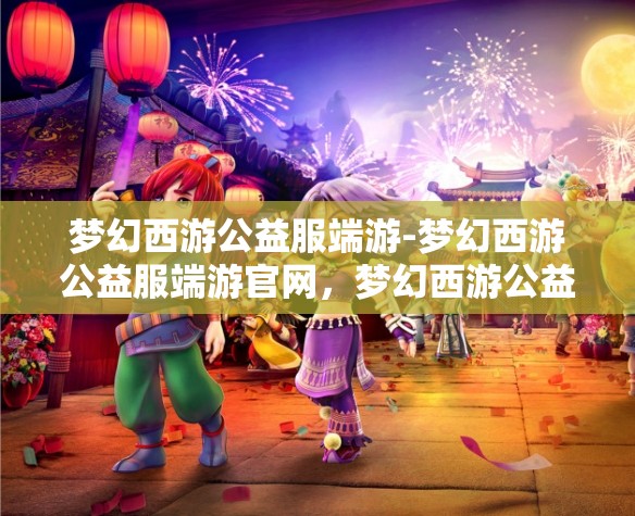 梦幻西游公益服端游-梦幻西游公益服端游官网，梦幻西游公益服端游，免费畅玩，共享梦幻之旅