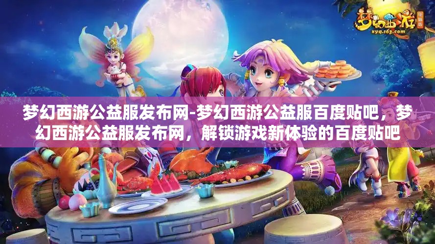 梦幻西游公益服发布网-梦幻西游公益服百度贴吧，梦幻西游公益服发布网，解锁游戏新体验的百度贴吧