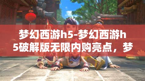 梦幻西游h5-梦幻西游h5破解版无限内购亮点，梦幻西游h5破解版，无限内购的梦幻体验与亮点揭秘