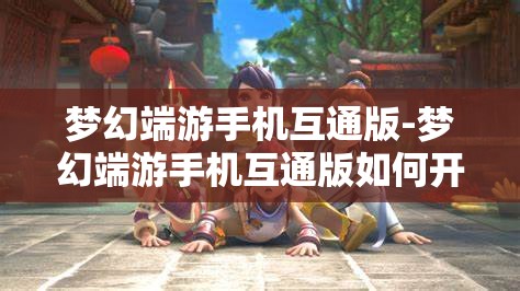 梦幻端游手机互通版-梦幻端游手机互通版如何开启窗口功能，梦幻端游手机互通版，开启窗口功能的详细指南