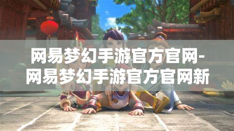网易梦幻手游官方官网-网易梦幻手游官方官网新区，网易梦幻手游新区盛大开启，官方官网全攻略