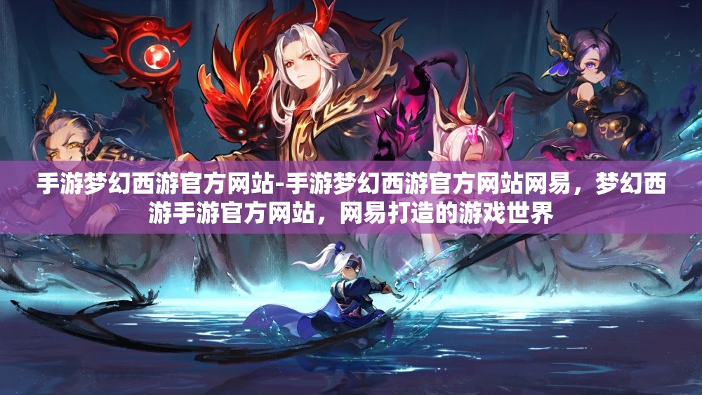 手游梦幻西游官方网站-手游梦幻西游官方网站网易，梦幻西游手游官方网站，网易打造的游戏世界
