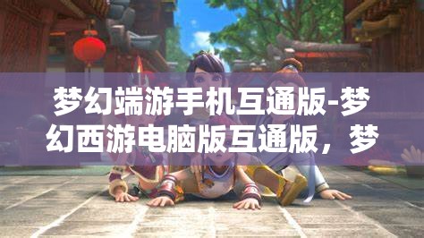梦幻端游手机互通版-梦幻西游电脑版互通版，梦幻西游，手机与电脑的无缝互通体验